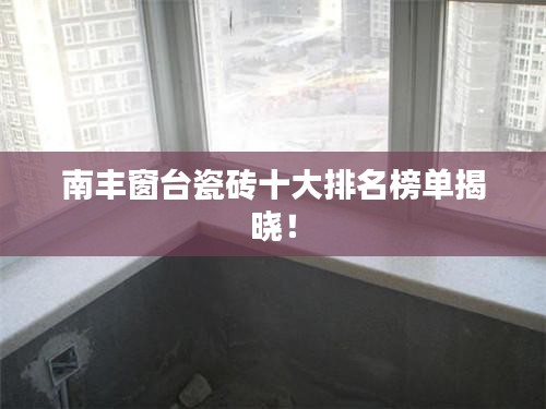 南丰窗台瓷砖十大排名榜单揭晓！